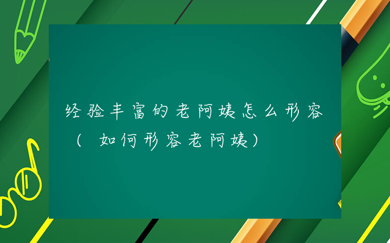 经验丰富的老阿姨怎么形容 (如何形容老阿姨)